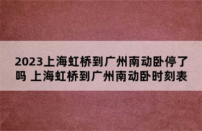 2023上海虹桥到广州南动卧停了吗 上海虹桥到广州南动卧时刻表